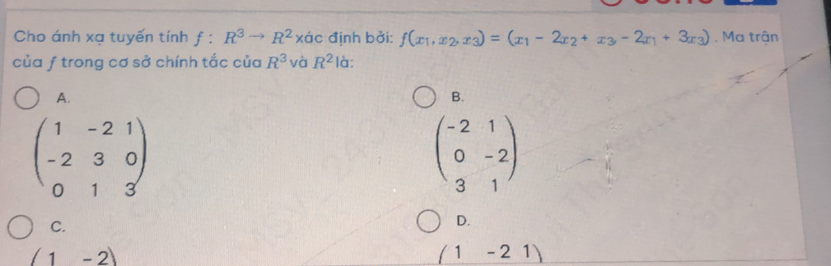 Cho ánh xạ tuyến tính f:R^3to R^2* dc định bởi: f(x_1,x_2,x_3)=(x_1-2x_2+x_3,-2x_1+3x_3). Ma trận
của f trong cơ sở chính tắc của R^3 và R^2 là:
A.
B.
beginpmatrix 1&-2&1 -2&3&0 0&1&3endpmatrix
beginpmatrix -2&1 0&-2 3&1endpmatrix
C.
D.
(1-2)
(1-21)