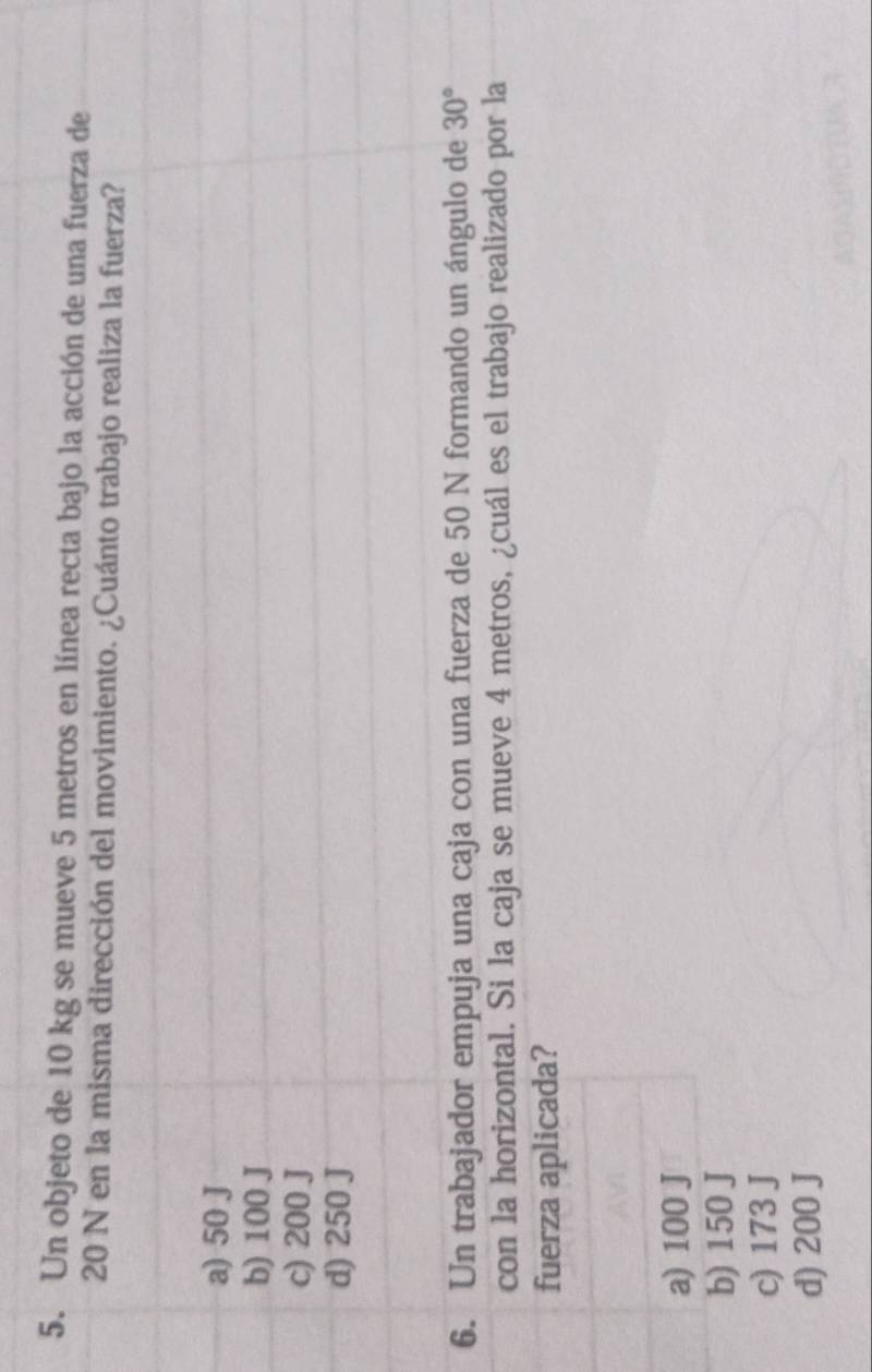 Un objeto de 10 kg se mueve 5 metros en línea recta bajo la acción de una fuerza de
20 N en la misma dirección del movimiento. ¿Cuánto trabajo realiza la fuerza?
a) 50 J
b) 100 J
c) 200 J
d) 250 J
6. Un trabajador empuja una caja con una fuerza de 50 N formando un ángulo de 30°
con la horizontal. Si la caja se mueve 4 metros, ¿cuál es el trabajo realizado por la
fuerza aplicada?
a) 100 J
b) 150 J
c) 173 J
d) 200 J