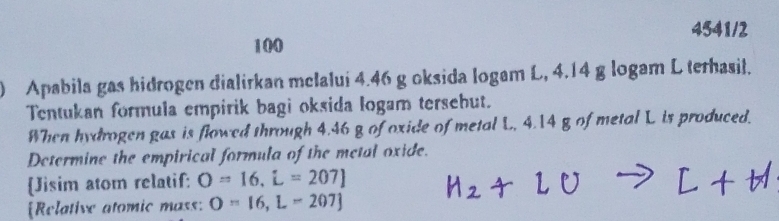 4541/2 
100 
) Apabila gas hidrogen đialirkan melalui 4.46 g oksida logam L, 4.14 g logam L terhasil. 
Tentukan formula empirik bagi oksida logam tersebut. 
When hydrogen gas is flowed through 4.46 g of oxide of metal L. 4.14 g of metal L is produced. 
Determine the empirical formula of the metal oxide. 
Jisim atom relatif: O=16, i=207]
Relative atomic mass: O=16,L=207]