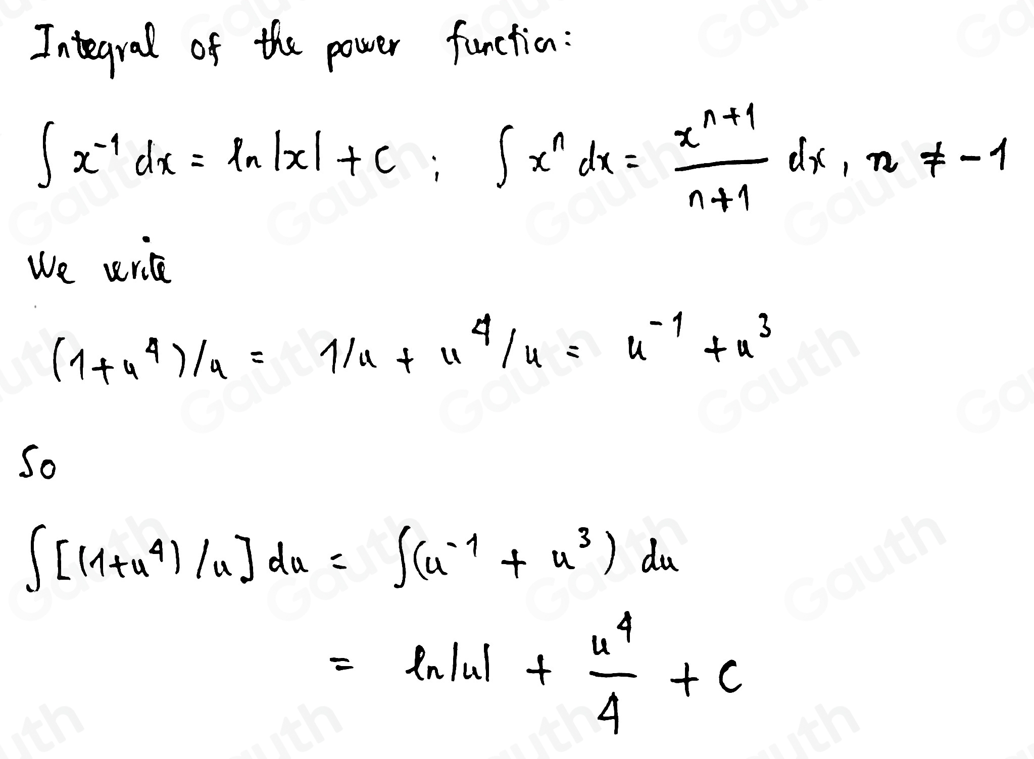 Integral of the power function:
∈t x^(-1)dx=ln |x|+c; ∈t x^ndx= (x^(n+1))/n+1 dx, n!= -1
We wrice
(1+u^4)/u=1/u+u^4/u=u^(-1)+u^3
So
∈t [(1+u^4)/u]du=∈t (u^(-1)+u^3)du
=ln |u|+ u^4/4 +c