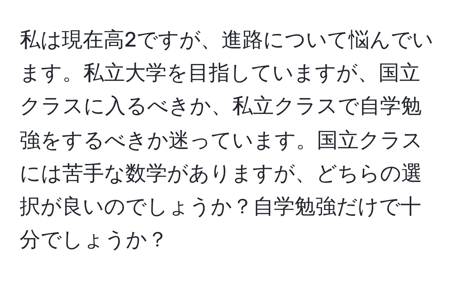 私は現在高2ですが、進路について悩んでいます。私立大学を目指していますが、国立クラスに入るべきか、私立クラスで自学勉強をするべきか迷っています。国立クラスには苦手な数学がありますが、どちらの選択が良いのでしょうか？自学勉強だけで十分でしょうか？