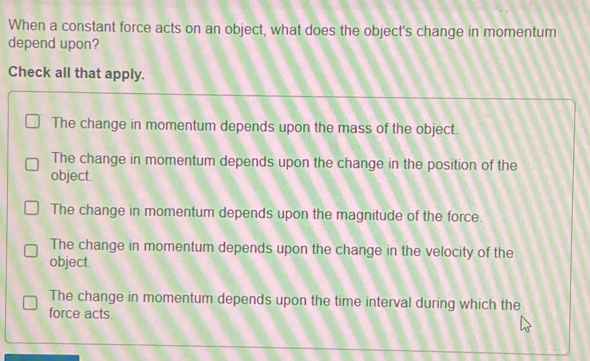 When a constant force acts on an object, what does the object's change in momentum
depend upon?
Check all that apply.
The change in momentum depends upon the mass of the object.
The change in momentum depends upon the change in the position of the
object.
The change in momentum depends upon the magnitude of the force.
The change in momentum depends upon the change in the velocity of the
object.
The change in momentum depends upon the time interval during which the
force acts.