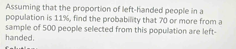 Assuming that the proportion of left-handed people in a 
population is 11%, find the probability that 70 or more from a 
sample of 500 people selected from this population are left- 
handed.