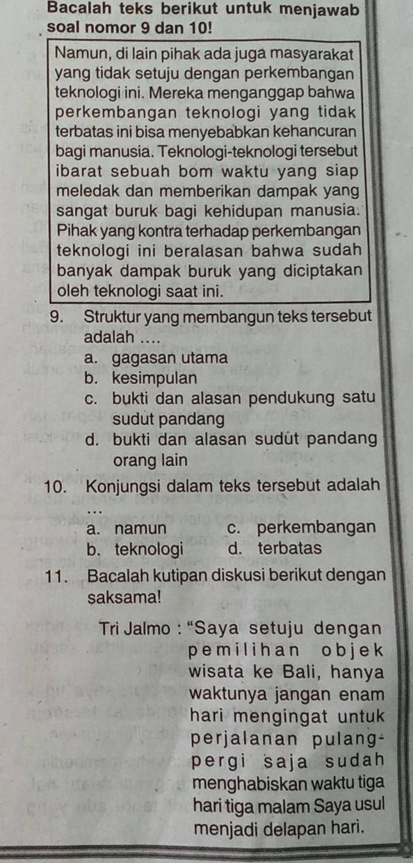 Bacalah teks berikut untuk menjawab
soal nomor 9 dan 10!
Namun, di lain pihak ada juga masyarakat
yang tidak setuju dengan perkembangan
teknologi ini. Mereka menganggap bahwa
perkembangan teknologi yang tidak
terbatas ini bisa menyebabkan kehancuran
bagi manusia. Teknologi-teknologi tersebut
ibarat sebuah bom waktu yang siap .
meledak dan memberikan dampak yang
sangat buruk bagi kehidupan manusia.
Pihak yang kontra terhadap perkembangan
teknologi ini beralasan bahwa sudah
banyak dampak buruk yang diciptakan
oleh teknologi saat ini.
9. Struktur yang membangun teks tersebut
adalah ....
a. gagasan utama
b. kesimpulan
c. bukti dan alasan pendukung satu
sudut pandang
d. bukti dan alasan sudut pandang
orang lain
10. Konjungsi dalam teks tersebut adalah
a. namun c. perkembangan
b. teknologi d. terbatas
11. Bacalah kutipan diskusi berikut dengan
saksama!
Tri Jalmo : “Saya setuju dengan
p e m i l i ha n o b j e k
wisata ke Bali, hanya
waktunya jangan enam
hari mengingat untuk.
perjalanan pulang-
pergi saja sudah 
menghabiskan waktu tiga
hari tiga malam Saya usul
menjadi delapan hari.