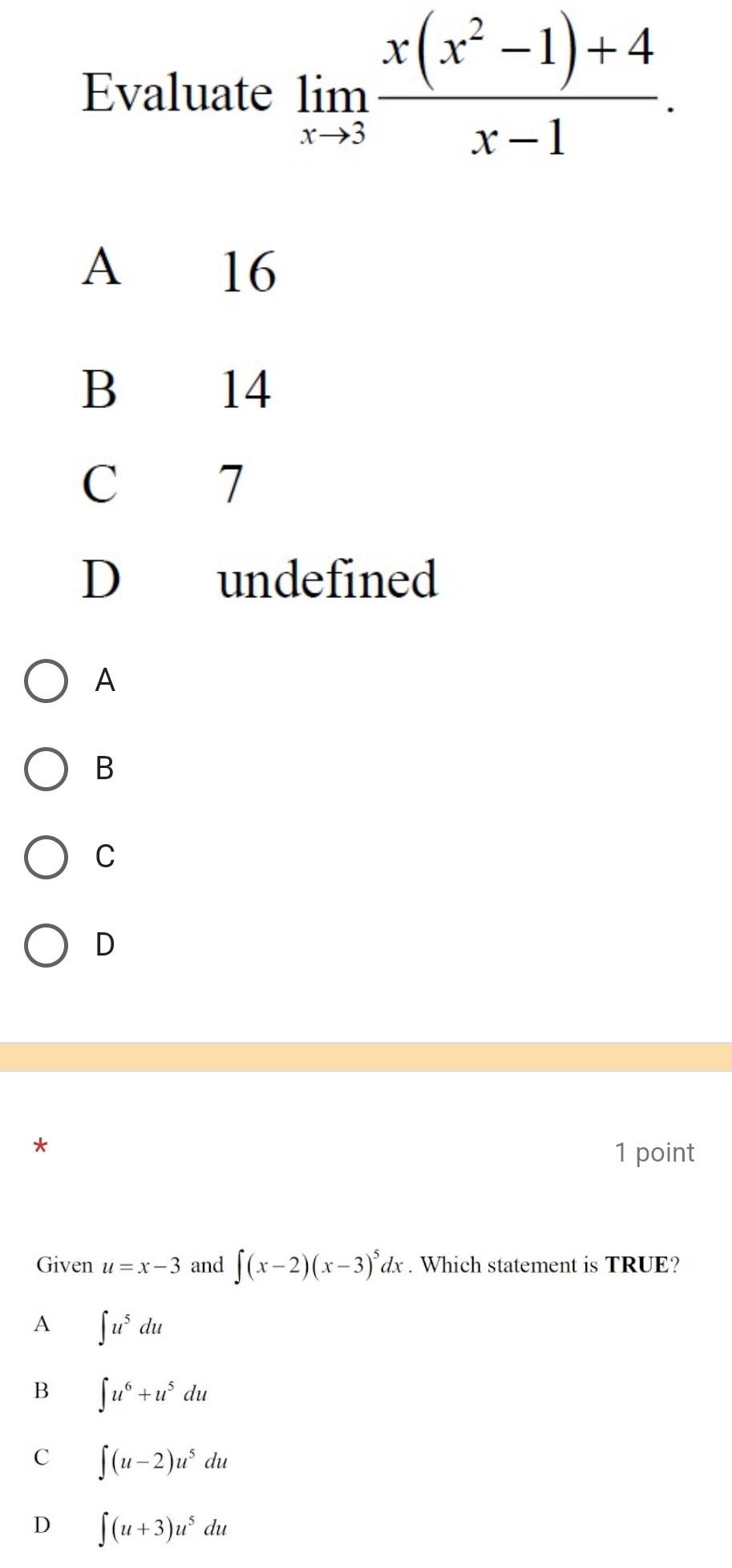 Evaluate limlimits _xto 3 (x(x^2-1)+4)/x-1 .
A 16
B 14
C 7
D undefined
A
B
C
D
*
1 point
Given u=x-3 and ∈t (x-2)(x-3)^5dx. Which statement is TRUE?
A ∈t u^5du
B ∈t u^6+u^5du
C ∈t (u-2)u^5du
D ∈t (u+3)u^5du