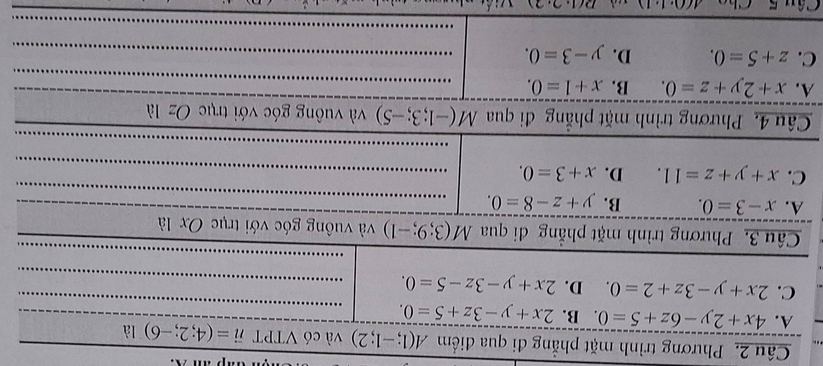 Phương trình mặt phẳng đi qua điểm A(1;-1;2) và có VTPT vector n=(4;2;-6)llambda
A. 4x+2y-6z+5=0 B. 2x+y-3z+5=0.
C. 2x+y-3z+2=0. D. 2x+y-3z-5=0. 
_
Câu 3. Phương trình mặt phẳng đi qua M(3;9;-1) và vuông góc với trục Oxla
A. x-3=0. B. y+z-8=0. 
_
C. x+y+z=11. D. x+3=0. 
_
_
_
_
Câu 4. Phương trình mặt phẳng đi qua M(-1;3;-5) và vuông góc với trục Ozla
_
A. x+2y+z=0. B. x+1=0. _
C. z+5=0. D. y-3=0. _
_
_
_
Câu 5 Chc A(0· 1· 1) D(1,2,2)