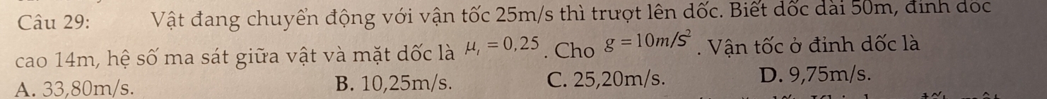 Vật đang chuyển động với vận tốc 25m/s thì trượt lên dốc. :. Biết dốc dài 50m, đinh đốc
cao 14m, hệ số ma sát giữa vật và mặt dốc là mu _l=0,25. Cho g=10m/s^2. Vận tốc ở đỉnh dốc là
A. 33,80m/s. B. 10,25m/s. C. 25,20m/s. D. 9,75m/s.