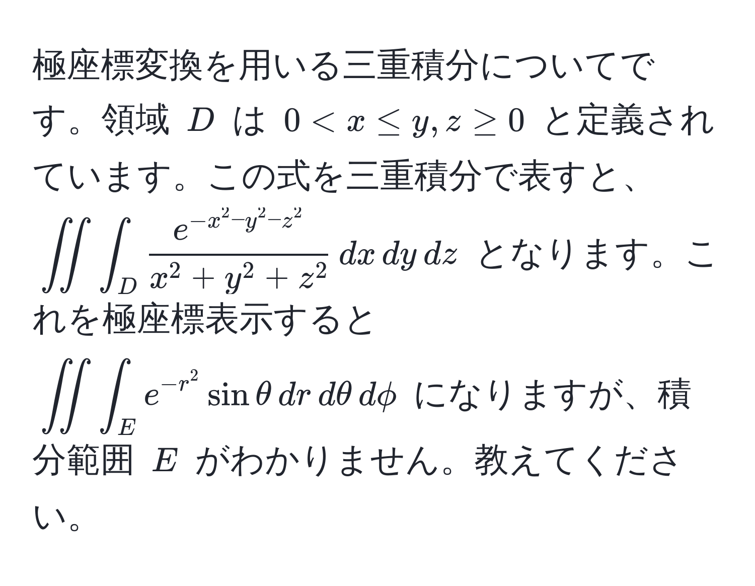 極座標変換を用いる三重積分についてです。領域 $D$ は $0 < x ≤ y, z ≥ 0$ と定義されています。この式を三重積分で表すと、$iint∈t_D frace^(-x^2 - y^2 - z^2)x^(2 + y^2 + z^2) , dx , dy , dz$ となります。これを極座標表示すると $iint∈t_E e^(-r^2) sin θ , dr , dθ , dphi$ になりますが、積分範囲 $E$ がわかりません。教えてください。