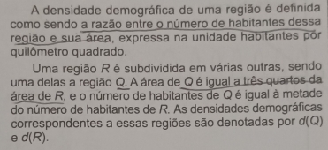 A densidade demográfica de uma região é definida 
como sendo a razão entre o número de habitantes dessa 
região e sua área, expressa na unidade habitantes pór 
quilômetro quadrado. 
Uma região R é subdividida em várias outras, sendo 
uma delas a região Q. A área de Q é igual a três quartos da 
área de R, e o número de habitantes de Q é igual à metade 
do número de habitantes de R. As densidades demográficas 
correspondentes a essas regiões são denotadas por d 10 2) 
e d(R ).