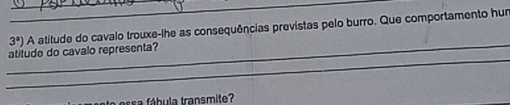 3^a) A atitude do cavalo trouxe-lhe as consequências previstas pelo burro. Que comportamento hun 
_ 
_ 
atitude do cavalo representa? 
ssa fábula transmite?