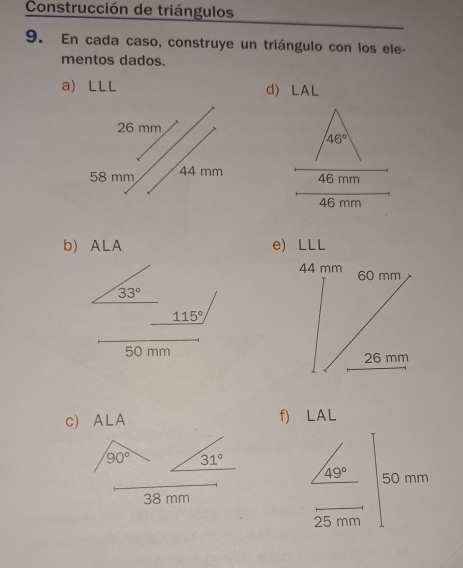 Construcción de triángulos 
9. En cada caso, construye un triángulo con los ele- 
mentos dados. 
a LLL d) LAL
46°
46 mm
46 mm
b) ALA e) LLL
44 mm 60 mm
33°
115°
50 mm
26 mm
c) ALA f) LAL
90° 31°
49° 50 mm
38 mm
25 mm