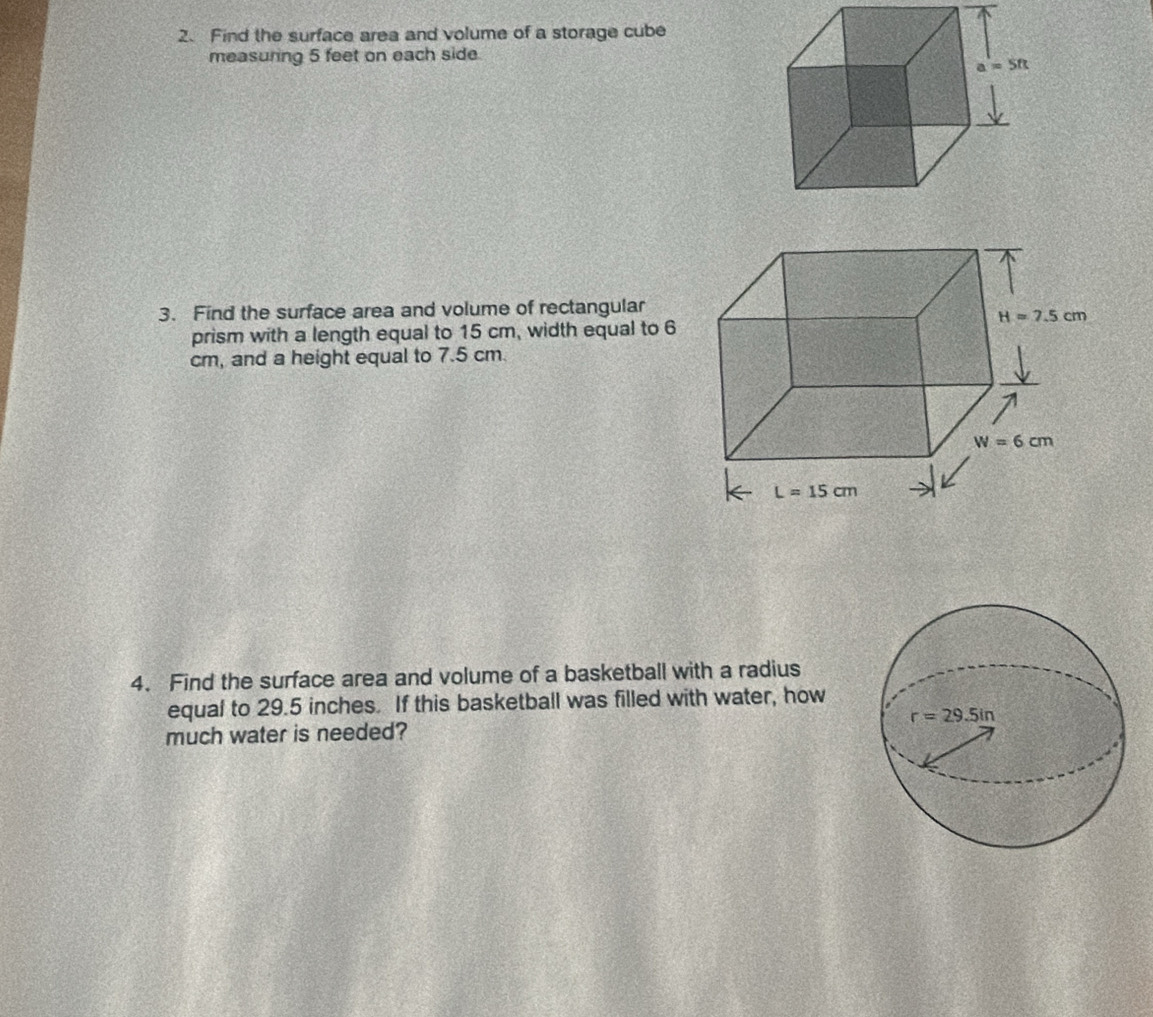 Find the surface area and volume of a storage cube
measuring 5 feet on each side.
3. Find the surface area and volume of rectangular
prism with a length equal to 15 cm, width equal to 6
cm, and a height equal to 7.5 cm.
4. Find the surface area and volume of a basketball with a radius
equal to 29.5 inches. If this basketball was filled with water, how
much water is needed?