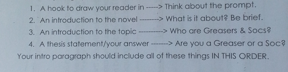 A hook to draw your reader in Think about the prompt. 
2. An introduction to the novel What is it about? Be brief. 
3. An introduction to the topic Who are Greasers & Socs? 
4. A thesis statement/your answer Are you a Greaser or a Soc? 
Your intro paragraph should include all of these things IN THIS ORDER.