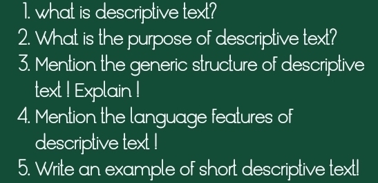 what is descriptive text? 
2. What is the purpose of descriptive text? 
3. Mention the generic structure of descriptive 
text I Explain I 
4. Mention the language features of 
descriptive text ! 
5. Write an example of short descriptive text!