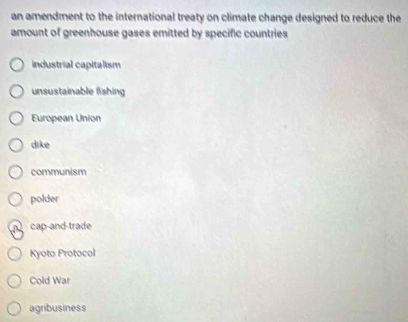 an amendment to the international treaty on climate change designed to reduce the
amount of greenhouse gases emitted by specific countries
industrial capitalism
unsustainable fishing
European Union
dike
communism
polder
cap-and-trade
Kyoto Protocol
Cold War
agribusiness