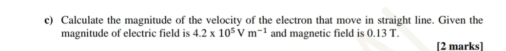 Calculate the magnitude of the velocity of the electron that move in straight line. Given the 
magnitude of electric field is 4.2* 10^5Vm^(-1) and magnetic field is 0.13 T. 
[2 marks]