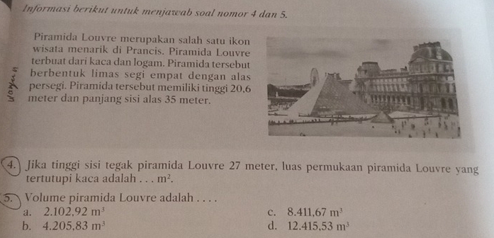 Informasi berikut untuk menjawab soal nomor 4 dan 5.
Piramida Louvre merupakan salah satu ikon
wisata menarik di Prancis. Piramida Louvre
terbuat darí kaca dan logam. Piramida tersebut
berbentuk limas segi empat dengan alas
persegi. Piramida tersebut memiliki tinggi 20,6
meter dan panjang sisi alas 35 meter.
4. Jika tinggi sisi tegak piramida Louvre 27 meter, luas permukaan piramida Louvre yang
tertutupi kaca adalah . . . m^2. 
5. Volume piramida Louvre adalah . . . .
a. 2.102, 92m^3 C. 8.411, 67m^3
b. 4.205, 83m^3 d. 12.415, 53m^3