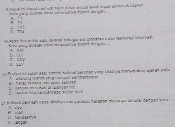 Kapal ini dapat memuat tujuh puluh empat awak kapal termasuk kapten.
Kata yang dicetak tebal seharusnya diganli dengan....
A. 73
B. 74
C. 703
D. 704
19.Abad dua puluh satu dikenal sebagai era globalisasi dan teknologi informasi.
Kata yang dicetak tebal seharusnya diganti dengan....
A. XXI
B. LLI
C. XXV
D.LLV
20 Berikut ini salah satu contoh kalimat perintah yang sifatnya menyatakan ajakan yaitu. .
A. dilarang membuang sampah sembarangan
B. harap tenang ada ujian sekolah
C. jangan merokok di ruangan ini!
D. ayolah kita berolahraga setiap hari!
21.Kalimat perintah yang sifatnya menyatakan harapan biasanya dimulai dengan kata. . .
A. ayo
B. mari
C. hendaknya
D. jangan