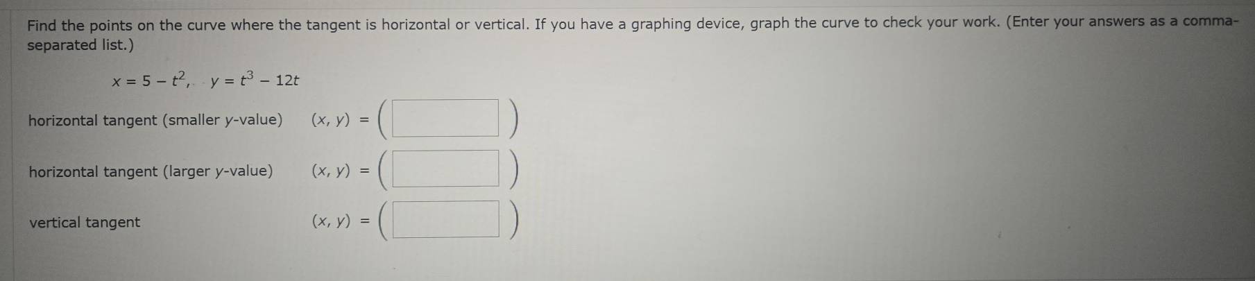 Find the points on the curve where the tangent is horizontal or vertical. If you have a graphing device, graph the curve to check your work. (Enter your answers as a comma- 
separated list.)
x=5-t^2, y=t^3-12t
horizontal tangent (smaller y -value) (x,y)=(□ )
horizontal tangent (larger y -value) (x,y)=(□ )
vertical tangent (x,y)=(□ )