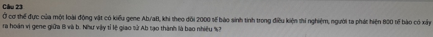 Ở cơ thế đực của một loài động vật có kiểu gene Ab/aB, khi theo dõi 2000 tế bào sinh tinh trong điều kiện thí nghiệm, người ta phát hiện 800 tế bào có xảy 
ra hoán vị gene giữa B và b. Như vậy tỉ lệ giao tử Ab tạo thành là bao nhiêu %?