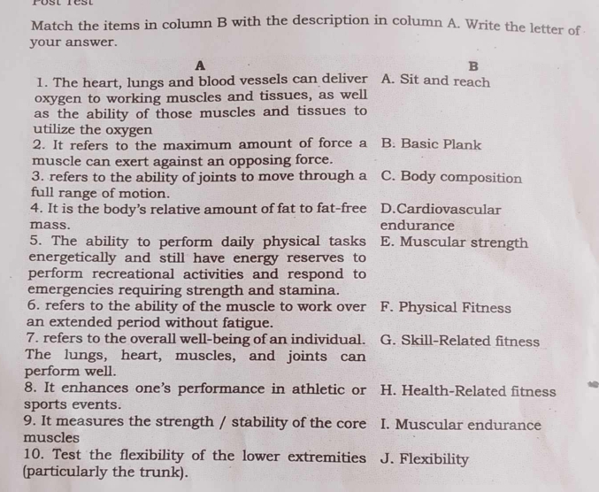 Match the items in column B with the description in column A. Write the letter of
your answer.
A
B
1. The heart, lungs and blood vessels can deliver A. Sit and reach
oxygen to working muscles and tissues, as well
as the ability of those muscles and tissues to
utilize the oxygen
2. It refers to the maximum amount of force a B. Basic Plank
muscle can exert against an opposing force.
3. refers to the ability of joints to move through a C. Body composition
full range of motion.
4. It is the body’s relative amount of fat to fat-free D.Cardiovascular
mass. endurance
5. The ability to perform daily physical tasks E. Muscular strength
energetically and still have energy reserves to
perform recreational activities and respond to
emergencies requiring strength and stamina.
6. refers to the ability of the muscle to work over F. Physical Fitness
an extended period without fatigue.
7. refers to the overall well-being of an individual. G. Skill-Related fitness
The lungs, heart, muscles, and joints can
perform well.
8. It enhances one’s performance in athletic or H. Health-Related fitness
sports events.
9. It measures the strength / stability of the core I. Muscular endurance
muscles
10. Test the flexibility of the lower extremities J. Flexibility
(particularly the trunk).