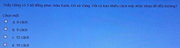 Thầy Dũng có 3 bộ đồng phục màu Xanh, Đỏ và Vàng. Hỏi có bao nhiêu cách mặc khác nhau đễ đến trường?
Chọn một
a. 8 cách
b. 9 cách
c. 12 cách
d. 10 cách