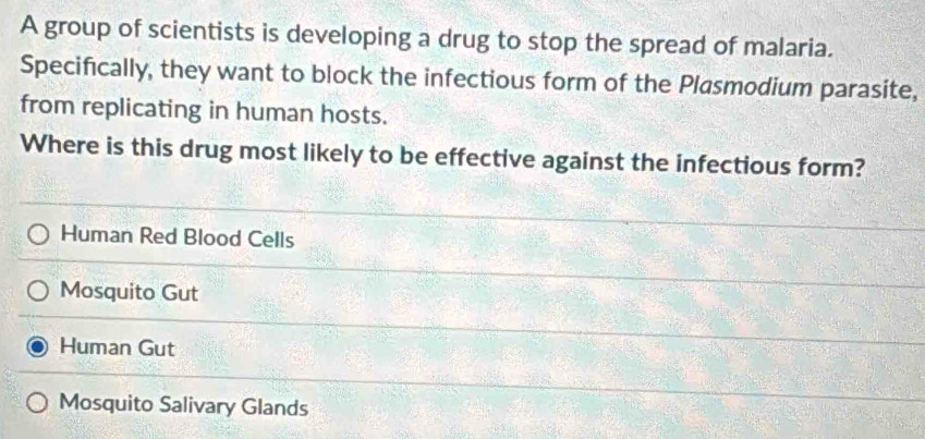 A group of scientists is developing a drug to stop the spread of malaria.
Specifically, they want to block the infectious form of the Plasmodium parasite,
from replicating in human hosts.
Where is this drug most likely to be effective against the infectious form?
Human Red Blood Cells
Mosquito Gut
Human Gut
Mosquito Salivary Glands