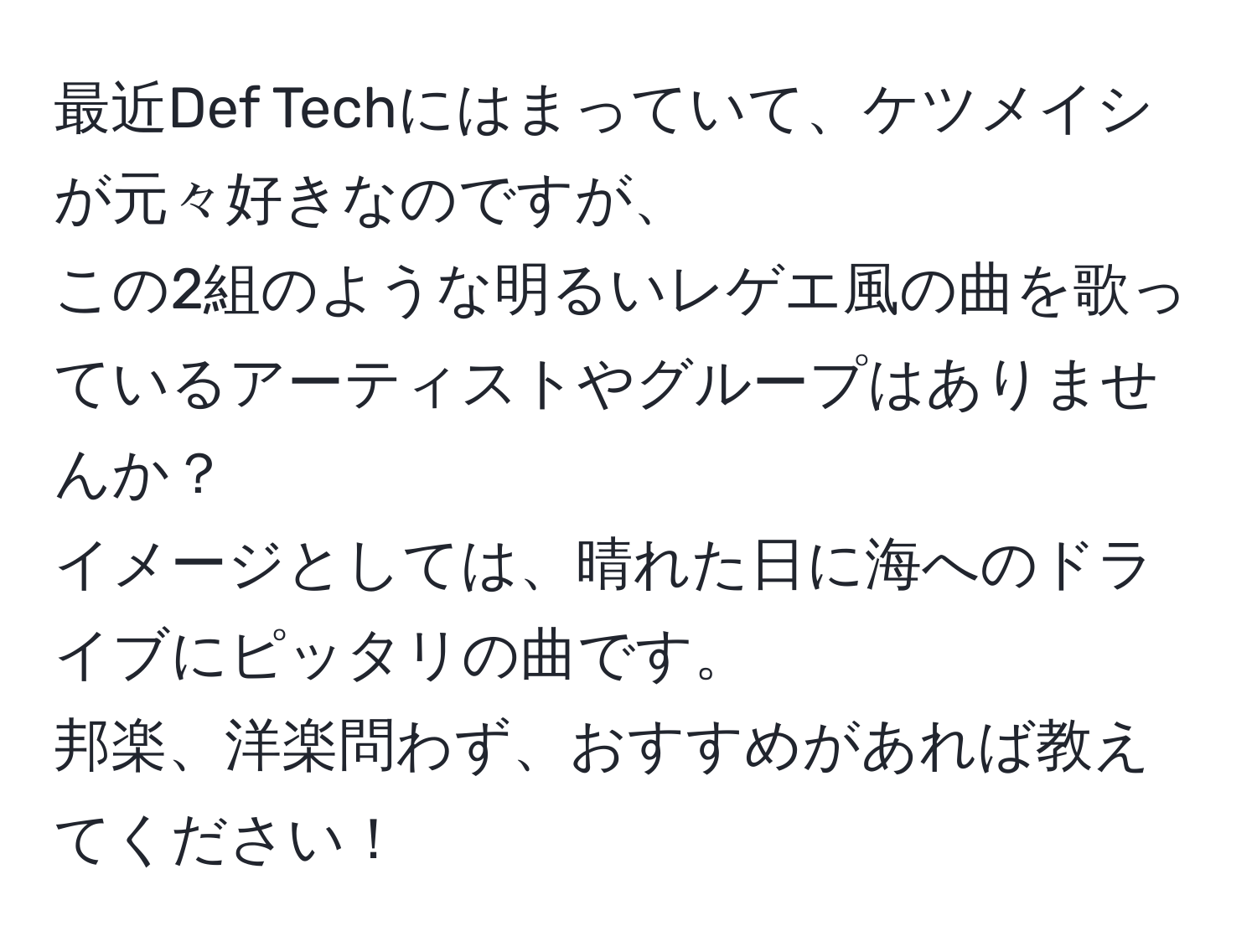 最近Def Techにはまっていて、ケツメイシが元々好きなのですが、  
この2組のような明るいレゲエ風の曲を歌っているアーティストやグループはありませんか？  
イメージとしては、晴れた日に海へのドライブにピッタリの曲です。  
邦楽、洋楽問わず、おすすめがあれば教えてください！