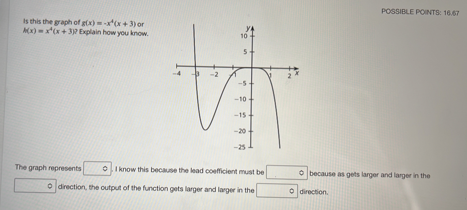 POSSIBLE POINTS: 16.67 
Is this the graph of g(x)=-x^4(x+3) or
h(x)=x^4(x+3) ? Explain how you know. 
The graph represents □°. I know this because the lead coefficient must be □° because as gets larger and larger in the 
$ direction, the output of the function gets larger and larger in the