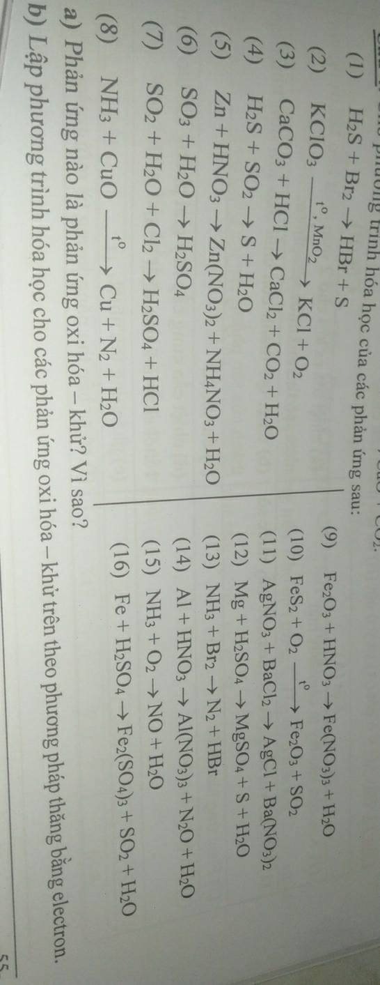 lường trình hóa học của các phản ứng sau:
(1) H_2S+Br_2to HBr+S
(9) Fe_2O_3+HNO_3to Fe(NO_3)_3+H_2O
(2) KClO_3xrightarrow t^0,MnO_2KCl+O_2 FeS_2+O_2xrightarrow t°Fe_2O_3+SO_2
(3) CaCO_3+HClto CaCl_2+CO_2+H_2O
(10)
(11) AgNO_3+BaCl_2to AgCl+Ba(NO_3)_2
(4) H_2S+SO_2to S+H_2O Mg+H_2SO_4to MgSO_4+S+H_2O
(12)
(5) Zn+HNO_3to Zn(NO_3)_2+NH_4NO_3+H_2O (13) NH_3+Br_2to N_2+HBr
(6) SO_3+H_2Oto H_2SO_4 (14) Al+HNO_3to Al(NO_3)_3+N_2O+H_2O
(7) SO_2+H_2O+Cl_2to H_2SO_4+HCl (15) NH_3+O_2to NO+H_2O
(8) NH_3+CuOxrightarrow t°Cu+N_2+H_2O
(16) Fe+H_2SO_4to Fe_2(SO_4)_3+SO_2+H_2O
a) Phản ứng nào là phản ứng oxi hóa - khử? Vì sao?
b) Lập phương trình hóa học cho các phản ứng oxi hóa - khủ trên theo phương pháp thăng bằng electron.
C