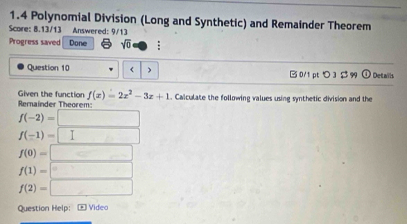 1.4 Polynomial Division (Long and Synthetic) and Remainder Theorem 
Score: 8.13/13 Answered: 9/13 
Progress saved Done sqrt(0) -6
Question 10 < > B0/1 pt つ 3 $ 99 o Details 
Given the function f(x)=2x^2-3x+1. Calculate the following values using synthetic division and the 
Remainder Theorem:
f(-2)=□
f(-1)=□
f(0)=□
f(1)=□
f(2)=□
Question Help: Video