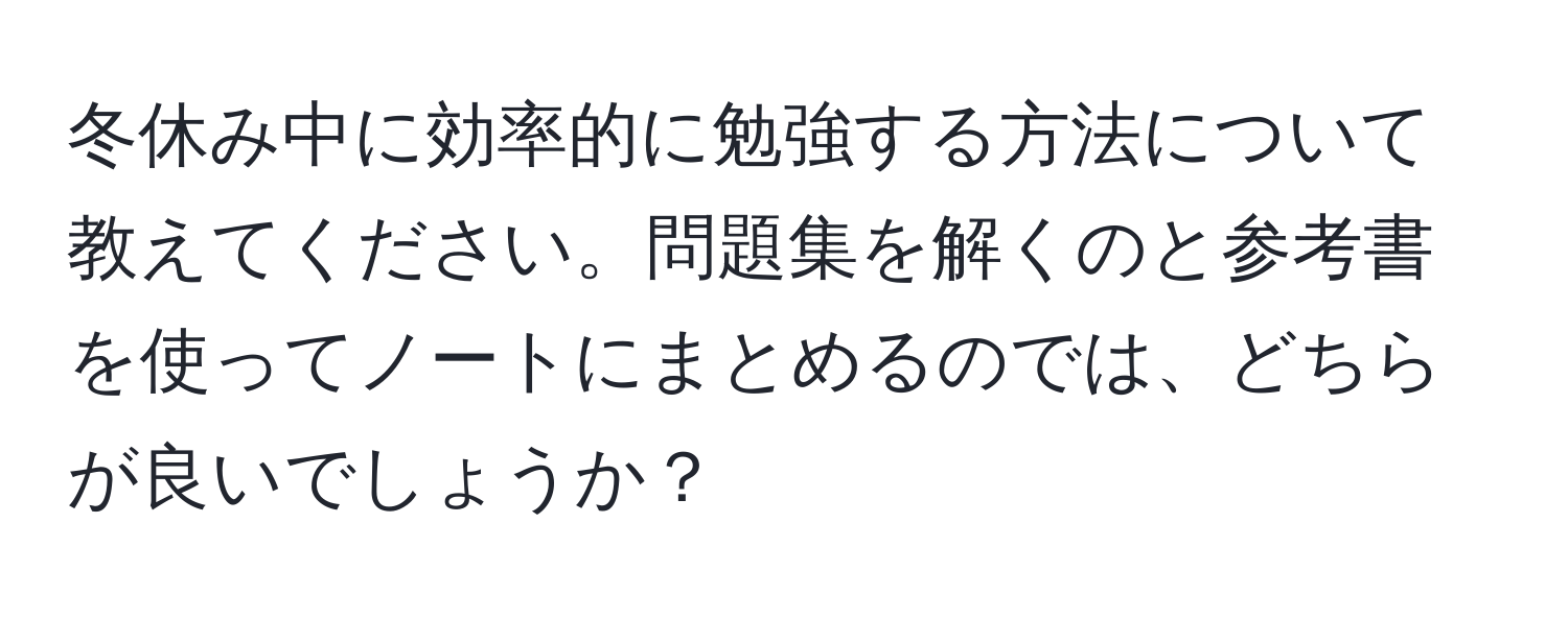 冬休み中に効率的に勉強する方法について教えてください。問題集を解くのと参考書を使ってノートにまとめるのでは、どちらが良いでしょうか？