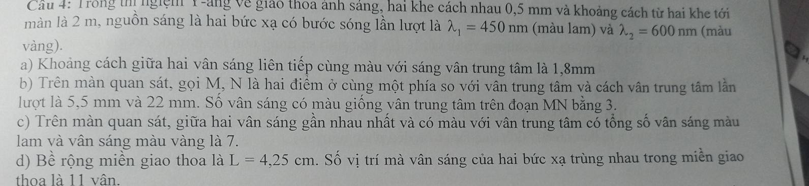 Trong thị ngiệm Y -ảng về giao thoa ảnh sáng, hai khe cách nhau 0,5 mm và khoảng cách từ hai khe tới 
màn là 2 m, nguồn sáng là hai bức xạ có bước sóng lần lượt là lambda _1=450nm (màu lam) và lambda _2=600nm (màu 
vàng). 
a) Khoảng cách giữa hai vân sáng liên tiếp cùng màu với sáng vân trung tâm là 1,8mm
b) Trên màn quan sát, gọi M, N là hai điểm ở cùng một phía so với vân trung tâm và cách vân trung tâm lần 
lượt là 5,5 mm và 22 mm. Số vân sáng có màu giống vân trung tâm trên đoạn MN bằng 3. 
c) Trên màn quan sát, giữa hai vân sáng gần nhau nhất và có màu với vân trung tâm có tổng số vân sáng màu 
lam và vân sáng màu vàng là 7. 
d) Bề rộng miền giao thoa là L=4,25cm. Số vị trí mà vân sáng của hai bức xạ trùng nhau trong miền giao 
thoa là 11 vân.