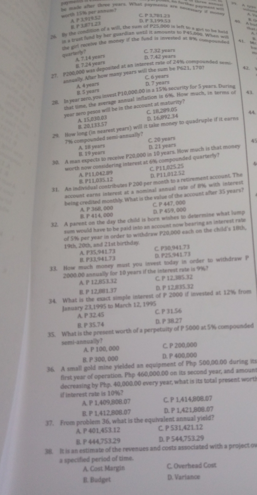 payments
three annu .      
l. o forther payment  
worth 15% per annum?
he made after three years. What payments are necessary if money A.   B. Q
A P 3,919.52
C. P 3,781.23
D. P 3,199.53
B. P 3,871.23
40. Abu that
26. By the condition of a will, the sum of P25,000 is left to a girl to be held A
is a trest fund by her guardian until it amounts to P45,000. When will
the girl receive the money if the fund is invested at 8% compounde . 41. M
quarterly?
C. 7.32 years bs
m
A. 7.14 years D. 7.42 years
B. 7.24 years
27. P200,000 was deposited at an interest rate of 24% compounded semi
annually. After how many years will the sum be P621, 170? 42.
A. 4 years C. 6 years D. 7 years
B. 5 years
28. In year zero, you invest P10,000.00 in a 15% security for 5 years. During
that time, the average annual inflation is 6%. How much, in terms of 43.
year zero pesos will be in the account at maturity?
A. 15,030.03 C. 18,289.05
44.
B. 20,133.57 D. 16,892.34
29. How long (in nearest years) will it take money to quadruple if it earns
7% compounded semi-annually? C. 20 years
45
A. 18 years D. 21 years
B. 19 years
30. A man expects to receive P20,000 in 10 years. How much is that money
worth now considering interest at 6% compounded quarterly?
A. P11,042.89 C. P11,025.25
4
B. P11,035.12 D. P11,012.52
31. An individual contributes P 200 per month to a retirement account. The
account earns interest at a nominal annual rate of 8% with interest
being credited monthly. What is the value of the account after 35 years?
A. P 368, 000 C. P 447, 000
B. P 414, 000 D. P 459, 000
32. A parent on the day the child is born wishes to determine what lump
sum would have to be paid into an account now bearing an interest rate
of 5% per year in order to withdraw P20,000 each on the child's 18th,
19th, 20th, and 21st birthday.
A. P35,941.73 C. P30,941.73
B. P33,941.73 D. P25,941.73
33. How much money must you invest today in order to withdraw P
2000.00 annually for 10 years if the interest rate is 9%?
A. P 12,853.32 C. P 12,385.32
B. P 12,881.37 D. P 12,835.32
34. What is the exact simple interest of P 2000 if invested at 12% from
January 23,1995 to March 12, 1995
A. P 32.45 C. P 31.56
B. P 35.74 D. P 38.27
35. What is the present worth of a perpetuity of P 5000 at 5% compounded
semi-annually?
A. P 100, 000 C. P 200,000
B. P 300, 000 D. P 400,000
36. A small gold mine yielded an equipment of Php 500,00.00 during its
first year of operation. Php 460,000.00 on its second year, and amount
decreasing by Php. 40,000.00 every year, what is its total present worti
if interest rate is 10%?
A. P 1,409,808.07 C. P 1,414,808.07
B. P 1,412,808.07 D. P 1,421,808.07
37. From problem 36, what is the equivalent annual yield?
A. P 401,453.12 C. P 531,421.12
B. P 444,753.29 D. P 544,753.29
38. It is an estimate of the revenues and costs associated with a project ov
a specified period of time.
A. Cost Margin C. Overhead Cost
B. Budget D. Variance