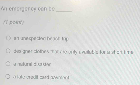 An emergency can be _.
(1 point)
an unexpected beach trip
designer clothes that are only available for a short time
a natural disaster
a late credit card payment