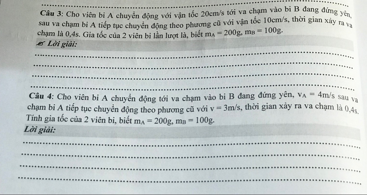 Cho viên bi A chuyển động với vận tốc 20cm/s tới va chạm vào bi B đang đứng yên, 
sau va chạm bi A tiếp tục chuyển động theo phương cũ với vận tốc 10cm/s, thời gian xảy ra va 
chạm là 0, 4s. Gia tốc của 2 viên bi lần lượt là, biết m_A=200g, m_B=100g. 
Lời giải: 
_ 
_ 
_ 
_ 
_ 
Câu 4: Cho viên bi A chuyển động tới va chạm vào bi B đang đứng yên, v_A=4m/s sau va 
chạm bi A tiếp tục chuyển động theo phương cũ với v=3m/s , thời gian xảy ra va chạm là 0, 4s, 
Tính gia tốc của 2 viên bi, biết m_A=200g, m_B=100g. 
Lời giải: 
_ 
_ 
_ 
_