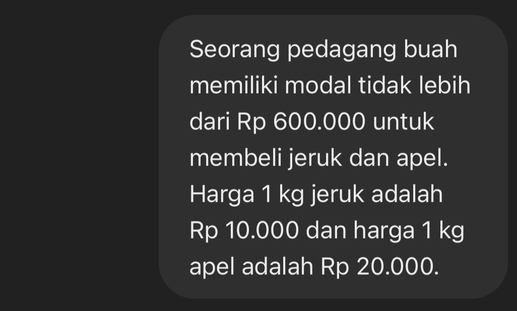 Seorang pedagang buah 
memiliki modal tidak lebih 
dari Rp 600.000 untuk 
membeli jeruk dan apel. 
Harga 1 kg jeruk adalah
Rp 10.000 dan harga 1 kg
apel adalah Rp 20.000.