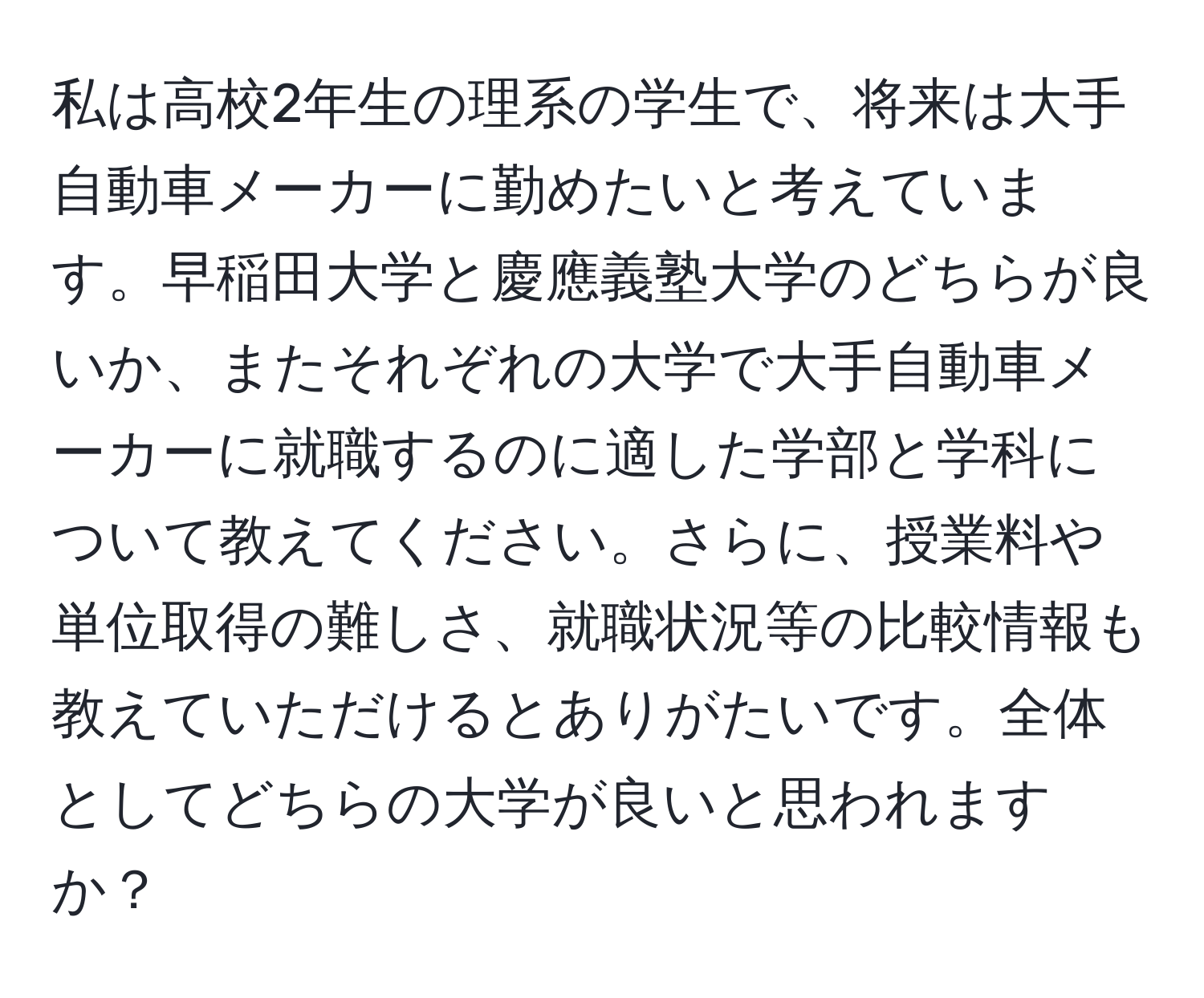 私は高校2年生の理系の学生で、将来は大手自動車メーカーに勤めたいと考えています。早稲田大学と慶應義塾大学のどちらが良いか、またそれぞれの大学で大手自動車メーカーに就職するのに適した学部と学科について教えてください。さらに、授業料や単位取得の難しさ、就職状況等の比較情報も教えていただけるとありがたいです。全体としてどちらの大学が良いと思われますか？