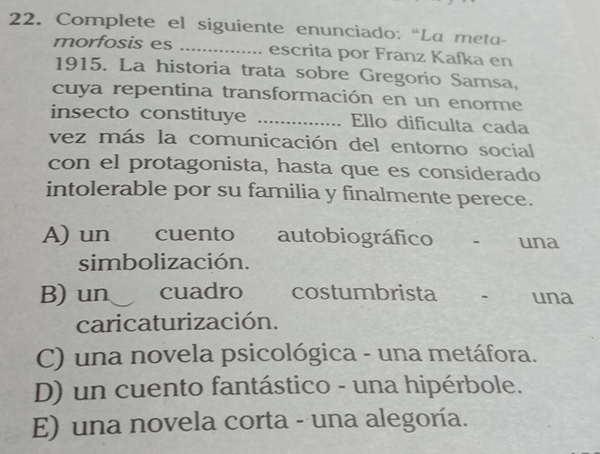 Complete el siguiente enunciado: “La meta-
morfosis es _escrita por Franz Kafka en
1915. La historia trata sobre Gregorio Samsa,
cuya repentina transformación en un enorme
insecto constituye _Ello dificulta cada
vez más la comunicación del entorno social
con el protagonista, hasta que es considerado
intolerable por su familia y finalmente perece.
A) un cuento autobiográfico una
simbolización.
B) un . cuadro costumbrista - una
caricaturización.
C) una novela psicológica - una metáfora.
D) un cuento fantástico - una hipérbole.
E) una novela corta - una alegoría.