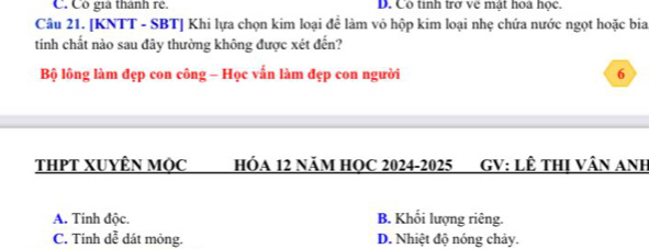 C. Cô giả thành rê. D. Cô tinh trợ về mật hoa học.
Câu 21. [KNTT - SBT] Khi lựa chọn kim loại để làm vô hộp kim loại nhẹ chứa nước ngọt hoặc bia
tinh chất nào sau đây thường không được xét đến?
Bộ lông làm đẹp con công - Học vấn làm đẹp con người 6
THPT XUYÊN MộC HÓA 12 NăM HQC 2024-2025 ( GV: LÊ THị VâN ANh
A. Tính độc. B. Khối lượng riêng.
C. Tính dễ dát mỏng. D. Nhiệt độ nóng chảy.