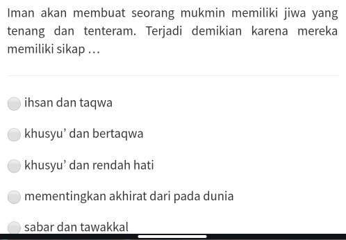 Iman akan membuat seorang mukmin memiliki jiwa yang
tenang dan tenteram. Terjadi demikian karena mereka
memiliki sikap ...
ihsan dan taqwa
khusyu’ dan bertaqwa
khusyu’ dan rendah hati
mementingkan akhirat dari pada dunia
sabar dan tawakkal