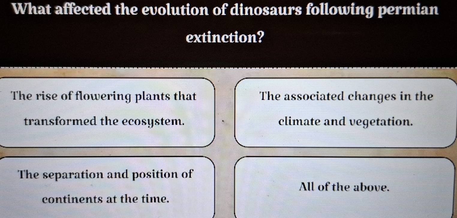 What affected the evolution of dinosaurs following permian
extinction?
The rise of flowering plants that The associated changes in the
transformed the ecosystem. climate and vegetation.
The separation and position of
All of the above.
continents at the time.