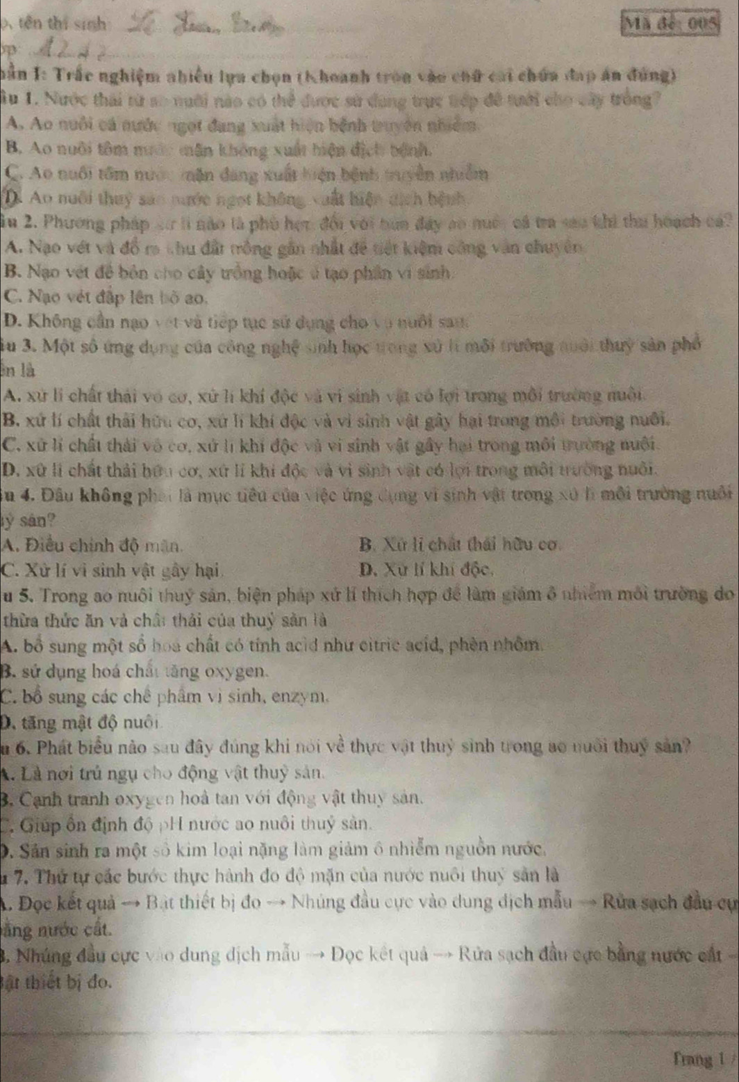 tên thị sinh:_ Mã đế: 005
_
ần I: Trắc nghiệm nhiều lựa chọn (Khoanh tron vào chữ cai chứa đạp án đúng)
1u 1. Nước thái từ so nuới nào có thể được sử dung trực trớp để tưới cho cây trồng?
A. Ao nuôi cá nước ngọt đang xuất hiện bệnh truyên nhiêm.
B. Ao nuôi tâm mước mân không xuất hiện địch bệnh.
C. Ao nuổi tồm nước tận đang xuất huện bệnh truyền nhễm
Ao nuôi thuỷ sảo nước ngọt không vuất hiện dịch hệnh,
ầu 2. Phương pháp sơ li nào là phù học, đổi với bua đây ao nuớc cá tra sao khi tha hoạch cá
A. Nạo vét và đổ ra thu đất mồng gần nhất để tiết kiệm công văn chuyên
B. Nạo vét để bản cho cây trồng hoặc ở tạo phần vi sinh:
C. Nạo vệt đập lên bộ ao.
D. Không cần nạo vet và tiếp tục sử dụng cho vo nuôi sana
iu 3. Một số ứng dụng của công nghệ sinh học trong xử lí môi trường nuổi thuỷ sản phổ
n là
A. xứ li chất thái vô cơ, xứ lí khí độc và vi sinh vật có lợi trong môi trường nuôi.
B. xứ lí chất thải hữu cơ, xứ lí khí độc và vì sinh vật gây hại trong môi trường nuôi.
C. xứ lí chất thái vô cơ, xứ lí khí độc và vi sinh vật gây hại trong môi trường nuôi.
D. xứ lí chất thải hữu cơ, xứ lí khi độc và vì sinh vật có lợi trong môi trường nuôi.
u 4. Đầu không phái là mục tiêu của việc ứng dụng vì sinh vật trong xú lì môi trường nuổi
ly sản?
A. Điều chính độ mãn. B. Xứ li chất thái hữu cơ
C. Xử lí vì sinh vật gây hại D. Xử lí khí độc,
u 5. Trong ao nuôi thuỷ sản, biện pháp xứ lí thích hợp để làm giám ô nhiêm môi trường do
thừa thức ăn và chất thải của thuý sản là
A. bổ sung một số hoa chất có tính acid như citric acíd, phèn nhôm.
B. sứ dụng hoá chất tăng oxygen.
C. bổ sung các chế phẩm vị sinh, enzym.
D, tăng mật độ nuôi
u 6. Phát biểu nào sau đây đúng khi nói về thực vật thuỷ sinh trong ao nuôi thuỷ sản?
A. Là nơi trủ ngụ cho động vật thuỷ sản.
B. Cạnh tranh oxygen hoà tan với động vật thuy sản.
C. Giúp ôn định độ pH nước ao nuôi thuỷ sản.
D. Sản sinh ra một số kim loại nặng làm giảm ô nhiễm nguồn nước,
1 7. Thứ tự các bước thực hành đo độ mặn của nước nuôi thuỷ sản là
A Đọc kết quả → Bật thiết bị đo → Nhúng đầu cực vào dung địch mẫu → Rửa sạch đầu cự
năng nước cất.
B. Nhúng đầu cực vào dung dịch mẫu → Đọc kết quả → Rửa sạch đầu cực bằng nước cất 
Bật thiết bị đo.
Frang 1 /