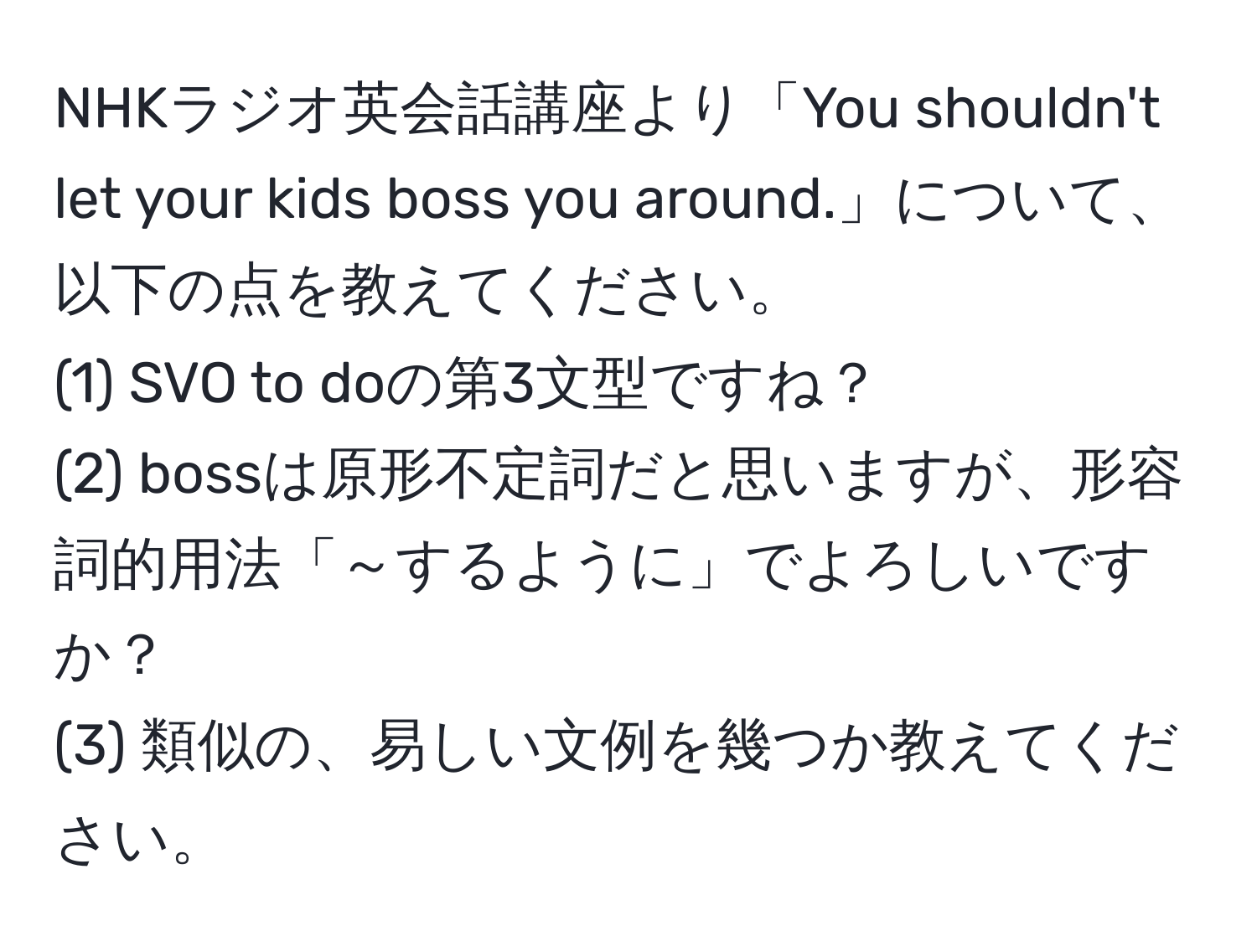 NHKラジオ英会話講座より「You shouldn't let your kids boss you around.」について、以下の点を教えてください。
(1) SVO to doの第3文型ですね？
(2) bossは原形不定詞だと思いますが、形容詞的用法「～するように」でよろしいですか？
(3) 類似の、易しい文例を幾つか教えてください。