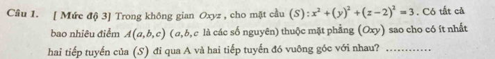 [ Mức độ 3] Trong không gian Oxyz , cho mặt cầu (S): x^2+(y)^2+(z-2)^2=3. Có tất cả 
bao nhiêu điểm A(a,b,c) ( a, b, c là các số nguyên) thuộc mặt phẳng (Oxy) sao cho có ít nhất 
hai tiếp tuyến của (S) đi qua A và hai tiếp tuyến đó vuông góc với nhau?_