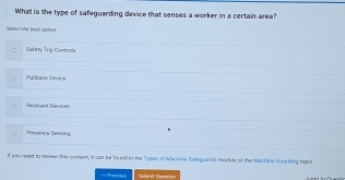 What is the type of safeguarding device that senses a worker in a certain area?
Select the heat option.
Safety Trip Controls
Pullback Oevice
Aesbaint Deviće
Rence Sessing
f you neet to sesew this conem, it cas be toune in the Types of Machine Sateguards module of the Machine Guanding topic
Subnd Gorston