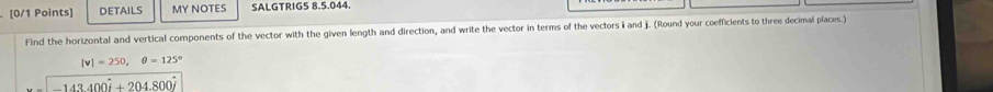 DETAILS MY NOTES SALGTRIG5 8.5.044. 
Find the horizontal and vertical components of the vector with the given length and direction, and write the vector in terms of the vectors i and j. (Round your coefficients to three decimal places.)
|v|=250, θ =125°
143400i+204.800i