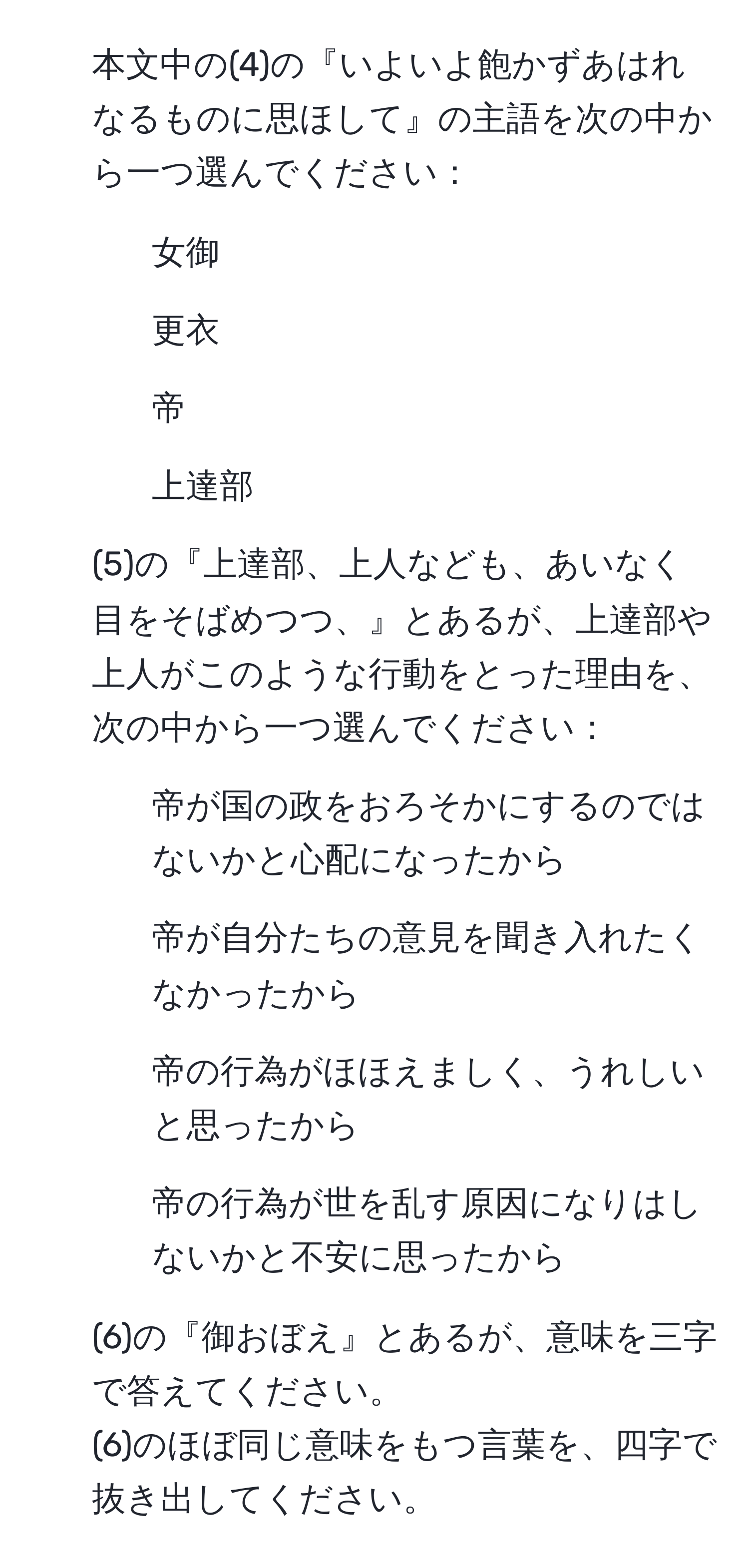 本文中の(4)の『いよいよ飽かずあはれなるものに思ほして』の主語を次の中から一つ選んでください：  
1. 女御  
2. 更衣  
3. 帝  
4. 上達部  
   
2. (5)の『上達部、上人なども、あいなく目をそばめつつ、』とあるが、上達部や上人がこのような行動をとった理由を、次の中から一つ選んでください：  
1. 帝が国の政をおろそかにするのではないかと心配になったから  
2. 帝が自分たちの意見を聞き入れたくなかったから  
3. 帝の行為がほほえましく、うれしいと思ったから  
4. 帝の行為が世を乱す原因になりはしないかと不安に思ったから  
   
3. (6)の『御おぼえ』とあるが、意味を三字で答えてください。  
(6)のほぼ同じ意味をもつ言葉を、四字で抜き出してください。