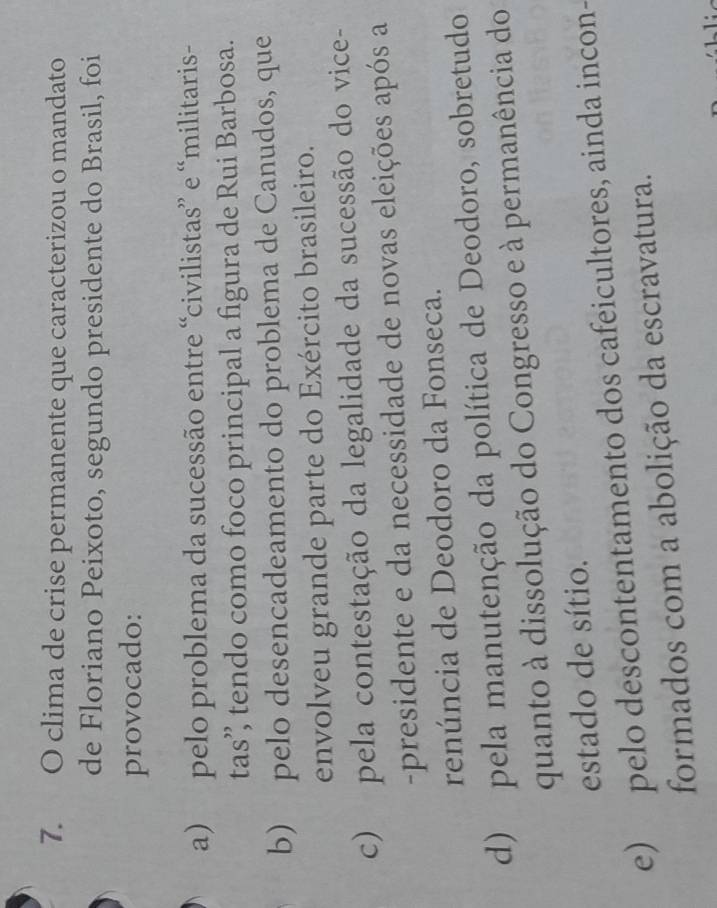 clima de crise permanente que caracterizou o mandato
de Floriano Peixoto, segundo presidente do Brasil, foi
provocado:
a) pelo problema da sucessão entre “civilistas” e “militaris-
tas’ tendo como foco principal a figura de Rui Barbosa.
b) pelo desencadeamento do problema de Canudos, que
envolveu grande parte do Exército brasileiro.
c) pela contestação da legalidade da sucessão do vice-
-presidente e da necessidade de novas eleições após a
renúncia de Deodoro da Fonseca.
d) pela manutenção da política de Deodoro, sobretudo
quanto à dissolução do Congresso e à permanência do
estado de sítio.
e) pelo descontentamento dos cafeicultores, ainda incon-
formados com a abolição da escravatura.