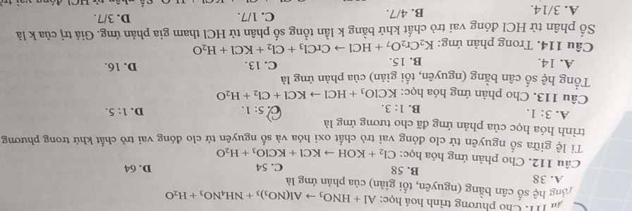 âu 11. Cho phương trình hoá học: Al+HNO_3to Al(NO_3)_3+NH_4NO_3+H_2O
rổng hệ số cân bằng (nguyên, tối giản) của phản ứng là
A. 38
B. 58 C. 54 D. 64
Câu 112. Cho phản ứng hóa học: Cl_2+KOHto KCl+KClO_3+H_2O
Tỉ lệ giữa số nguyên tử clo đóng vai trò chất oxi hóa và số nguyên tử clo đóng vai trò chất khử trong phương
trình hóa học của phản ứng đã cho tương ứng là
A. 3:1. B. 1:3. 5:1. D. 1:5. 
a
Câu 113. Cho phản ứng hóa học: KClO_3+HClto KCl+Cl_2+H_2O
Tổng hệ số cân bằng (nguyên, tối giản) của phản ứng là
A. 14. B. 15. C. 13. D. 16.
Câu 114. Trong phản ứng: K_2Cr_2O_7+HClto CrCl_3+Cl_2+KCl+H_2O
Số phân tử HCl đóng vai trò chất khử bằng k lần tổng số phân tử HCl tham gia phản ứng. Giá trị của k là
A. 3/14. B. 4/7.
C. 1/7. D. 3/7.